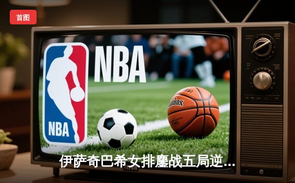 伊萨奇巴希女排鏖战五局逆转科内利亚诺，挺进欧冠半决赛