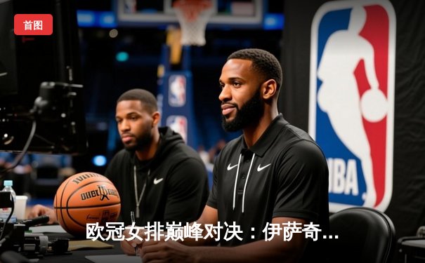 欧冠女排巅峰对决：伊萨奇巴希鏖战五局险胜科内利亚诺，博斯科维奇独揽38分
