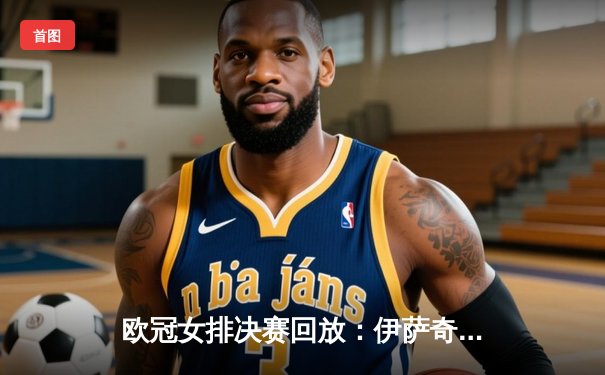 欧冠女排决赛回放：伊萨奇巴希横扫瓦基弗银行，博斯科维奇狂砍28分助队卫冕