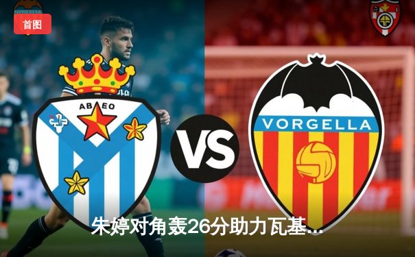 朱婷对角轰26分助力瓦基弗银行欧冠逆转，中国女排主攻手闪耀欧洲赛场