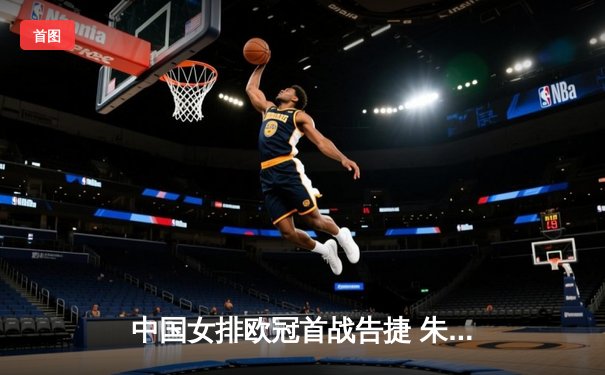 中国女排欧冠首战告捷 朱婷率瓦基弗银行3-1逆转强敌