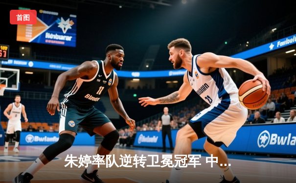 朱婷率队逆转卫冕冠军 中国女排欧冠赛场再创辉煌