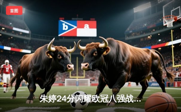 朱婷24分闪耀欧冠八强战 斯坎迪奇女排3-1逆转强敌占先机