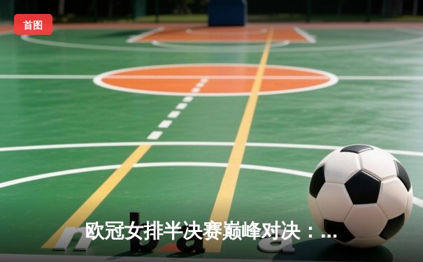 欧冠女排半决赛巅峰对决：科内利亚诺鏖战五局险胜伊萨奇巴希，哈克狂砍28分率队占先机