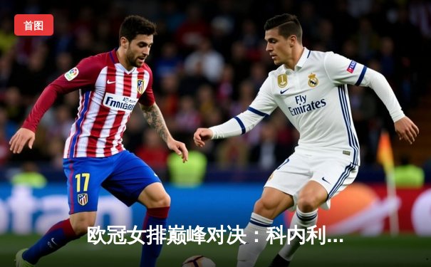 欧冠女排巅峰对决：科内利亚诺鏖战五局力克伊萨奇巴希，卫冕冠军惊险晋级四强