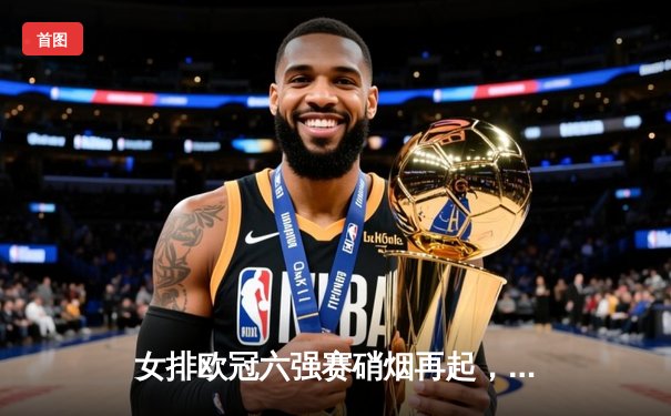 女排欧冠六强赛硝烟再起，科内利亚诺鏖战五局力克伊萨奇巴希