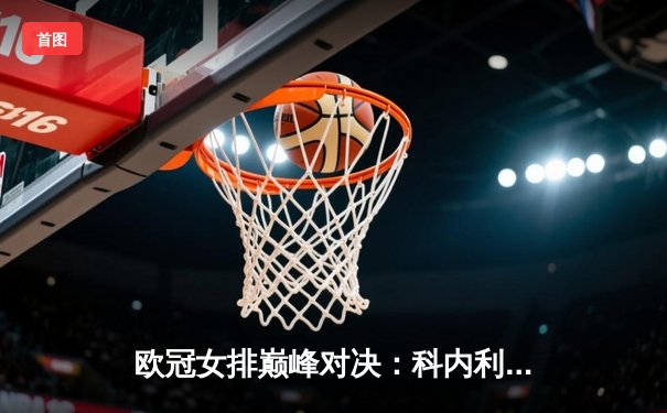欧冠女排巅峰对决：科内利亚诺3-2险胜伊萨奇巴希，哈克狂砍38分闪耀全场