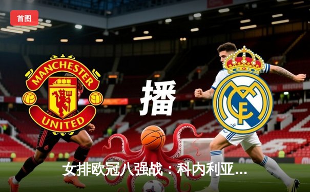 女排欧冠八强战：科内利亚诺3-1险胜伊萨奇巴希，哈克狂砍28分率队占先机