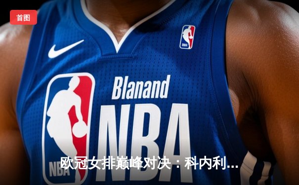 欧冠女排巅峰对决：科内利亚诺鏖战五局力克伊萨奇巴希，卫冕冠军展现王者韧性