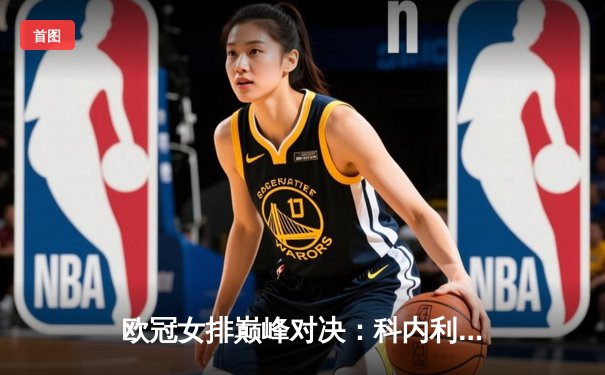 欧冠女排巅峰对决：科内利亚诺3-2险胜伊萨奇巴希，埃格努狂砍38分主宰比赛