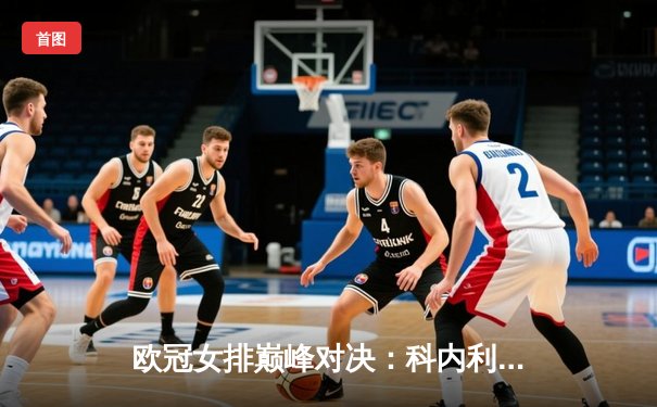 欧冠女排巅峰对决：科内利亚诺3-2逆转费内巴切，哈克狂揽28分率队卫冕