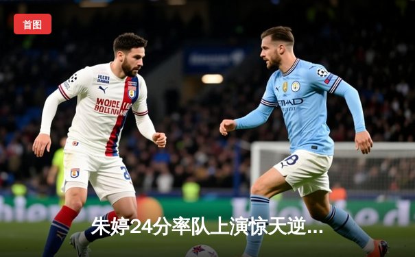 朱婷24分率队上演惊天逆转 瓦基弗银行3-2险胜伊萨奇巴希夺欧冠关键战