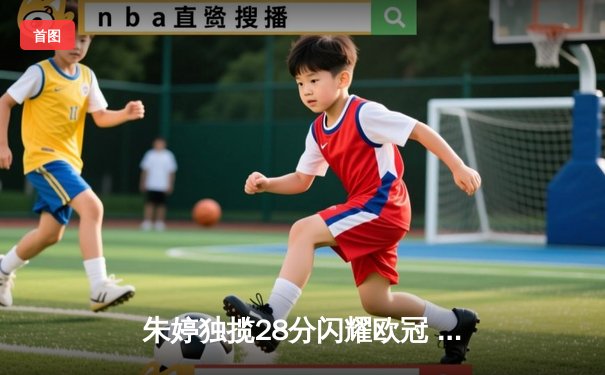 朱婷独揽28分闪耀欧冠 斯坎迪奇客场鏖战五局惜败科内利亚诺