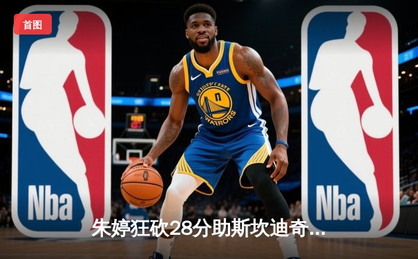 朱婷狂砍28分助斯坎迪奇逆转诺瓦拉，欧冠女排小组赛上演五局鏖战