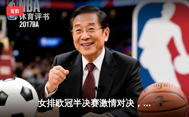 女排欧冠半决赛激情对决，科内利亚诺3-2险胜伊萨奇巴希挺进决赛