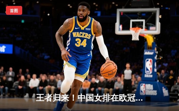 王者归来！中国女排在欧冠资格赛关键战中鏖战五局力克强敌土耳其瓦基弗银行