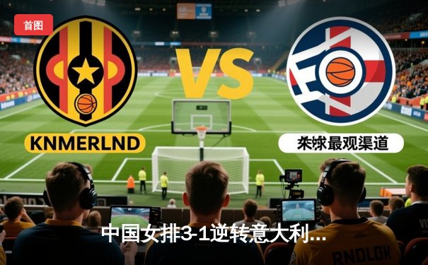 中国女排3-1逆转意大利，朱婷独砍28分率队勇夺欧冠小组赛关键胜利