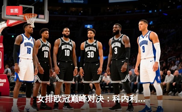 女排欧冠巅峰对决：科内利亚诺3-2险胜伊萨奇巴希，埃格努狂砍38分率队逆转