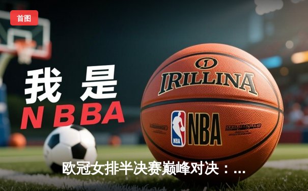 欧冠女排半决赛巅峰对决：科内利亚诺3-2险胜伊萨奇巴希，埃格努狂砍38分