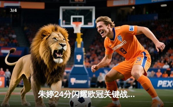 朱婷24分闪耀欧冠关键战，斯坎迪奇女排3-1逆转伊萨奇巴希晋级四强 - 3