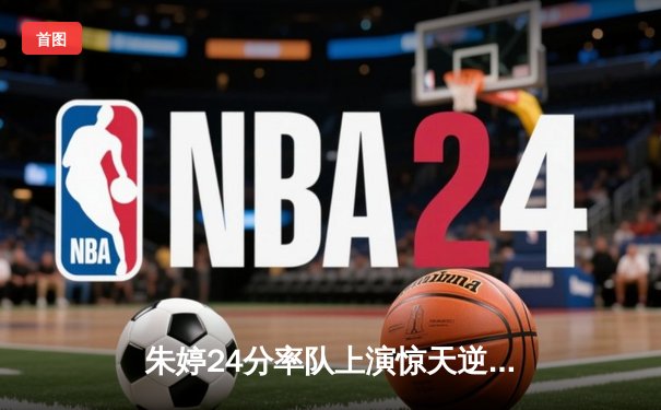 朱婷24分率队上演惊天逆转，瓦基弗银行3-2险胜伊萨奇巴希夺欧冠关键战